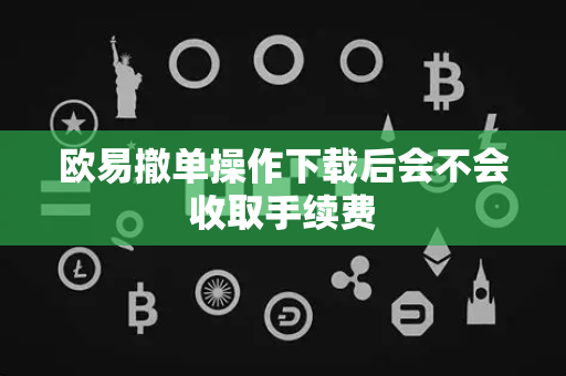 欧易撤单操作下载后会不会收取手续费