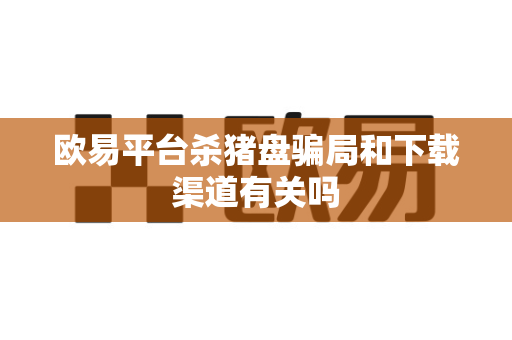 欧易平台杀猪盘骗局和下载渠道有关吗