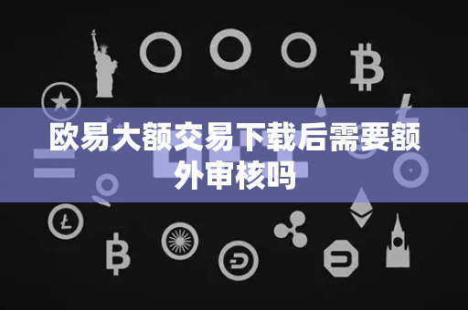 欧易大额交易下载后需要额外审核吗