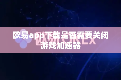 欧易app下载是否需要关闭游戏加速器